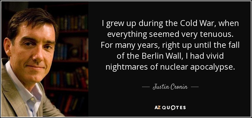I grew up during the Cold War, when everything seemed very tenuous. For many years, right up until the fall of the Berlin Wall, I had vivid nightmares of nuclear apocalypse. - Justin Cronin