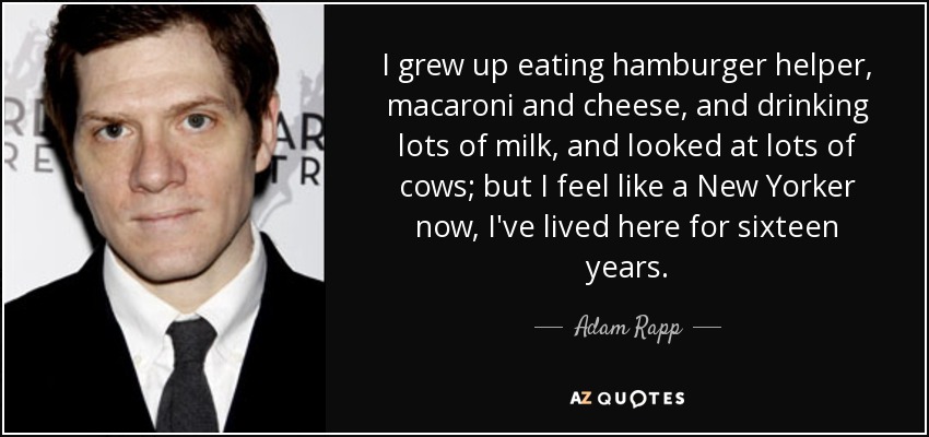 I grew up eating hamburger helper, macaroni and cheese, and drinking lots of milk, and looked at lots of cows; but I feel like a New Yorker now, I've lived here for sixteen years. - Adam Rapp