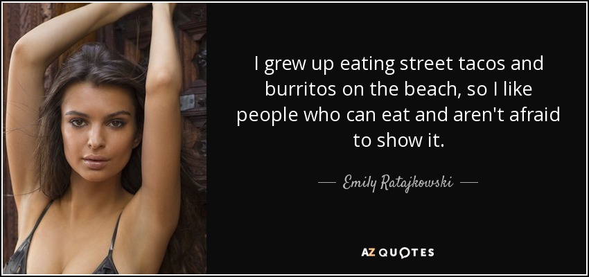 I grew up eating street tacos and burritos on the beach, so I like people who can eat and aren't afraid to show it. - Emily Ratajkowski