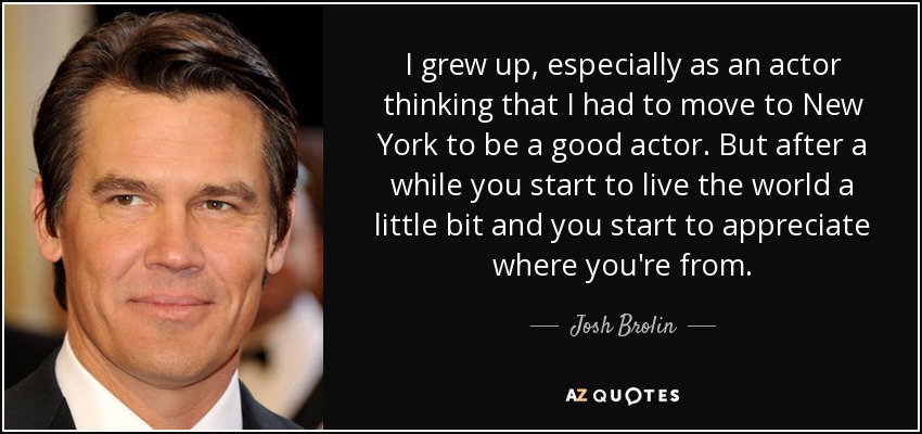 I grew up, especially as an actor thinking that I had to move to New York to be a good actor. But after a while you start to live the world a little bit and you start to appreciate where you're from. - Josh Brolin