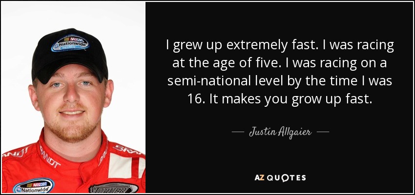 I grew up extremely fast. I was racing at the age of five. I was racing on a semi-national level by the time I was 16. It makes you grow up fast. - Justin Allgaier