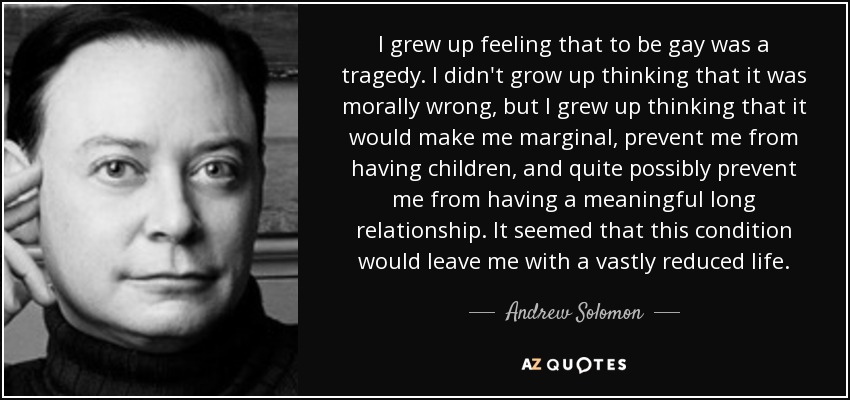 I grew up feeling that to be gay was a tragedy. I didn't grow up thinking that it was morally wrong, but I grew up thinking that it would make me marginal, prevent me from having children, and quite possibly prevent me from having a meaningful long relationship. It seemed that this condition would leave me with a vastly reduced life. - Andrew Solomon