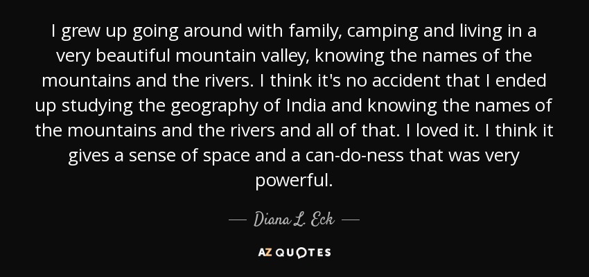 I grew up going around with family, camping and living in a very beautiful mountain valley, knowing the names of the mountains and the rivers. I think it's no accident that I ended up studying the geography of India and knowing the names of the mountains and the rivers and all of that. I loved it. I think it gives a sense of space and a can-do-ness that was very powerful. - Diana L. Eck