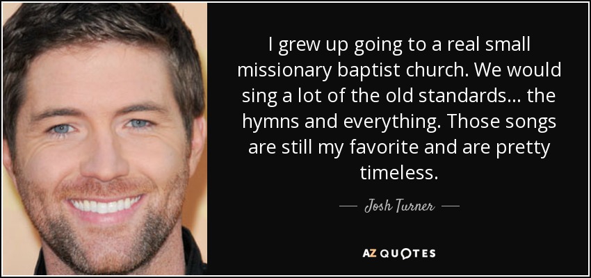 I grew up going to a real small missionary baptist church. We would sing a lot of the old standards... the hymns and everything. Those songs are still my favorite and are pretty timeless. - Josh Turner