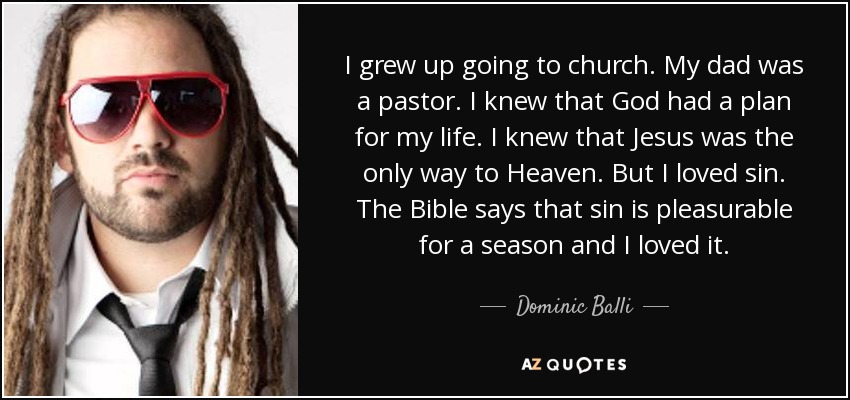 I grew up going to church. My dad was a pastor. I knew that God had a plan for my life. I knew that Jesus was the only way to Heaven. But I loved sin. The Bible says that sin is pleasurable for a season and I loved it. - Dominic Balli