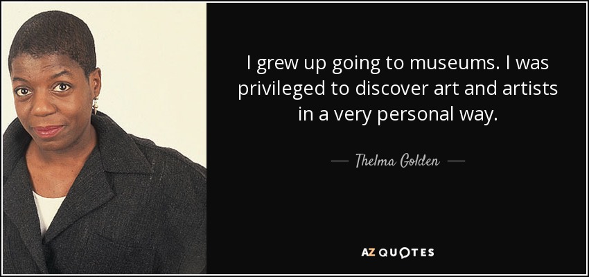I grew up going to museums. I was privileged to discover art and artists in a very personal way. - Thelma Golden