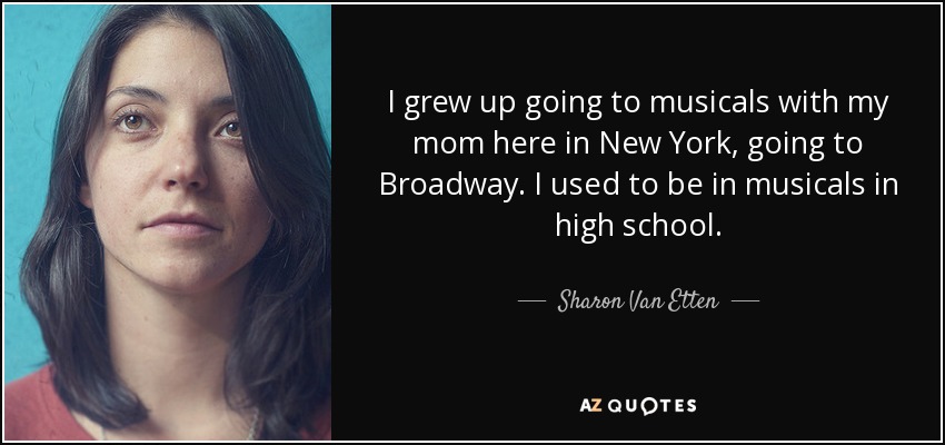 I grew up going to musicals with my mom here in New York, going to Broadway. I used to be in musicals in high school. - Sharon Van Etten