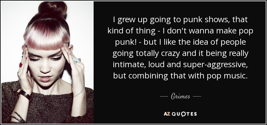 I grew up going to punk shows, that kind of thing - I don't wanna make pop punk! - but I like the idea of people going totally crazy and it being really intimate, loud and super-aggressive, but combining that with pop music. - Grimes