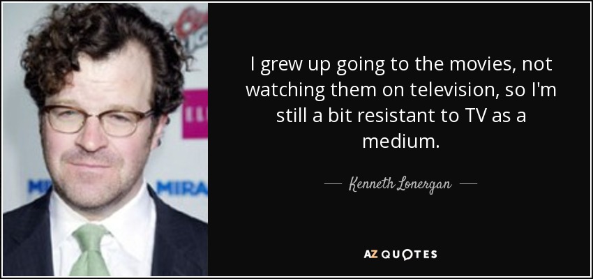 I grew up going to the movies, not watching them on television, so I'm still a bit resistant to TV as a medium. - Kenneth Lonergan