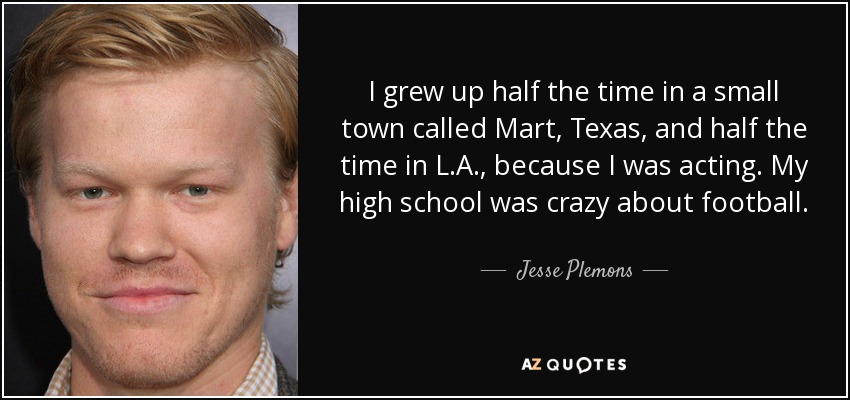 I grew up half the time in a small town called Mart, Texas, and half the time in L.A., because I was acting. My high school was crazy about football. - Jesse Plemons