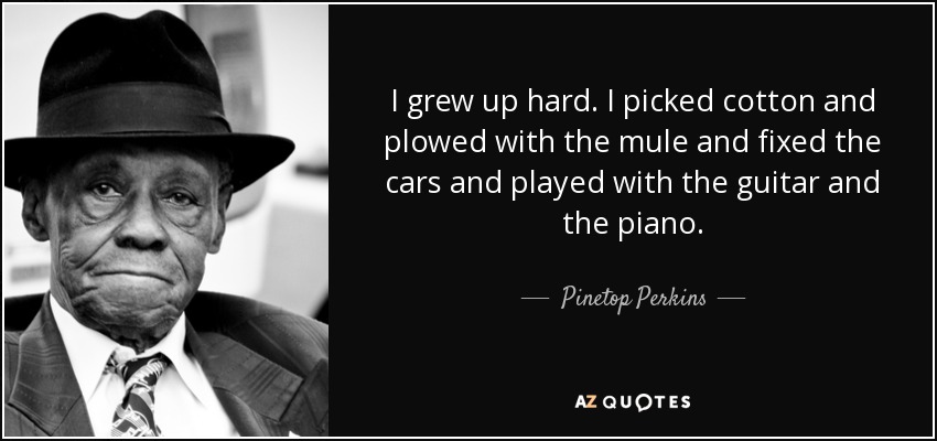 I grew up hard. I picked cotton and plowed with the mule and fixed the cars and played with the guitar and the piano. - Pinetop Perkins