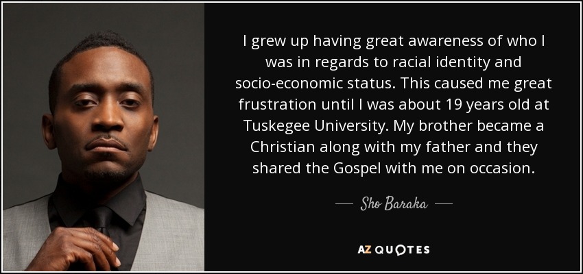 I grew up having great awareness of who I was in regards to racial identity and socio-economic status. This caused me great frustration until I was about 19 years old at Tuskegee University. My brother became a Christian along with my father and they shared the Gospel with me on occasion. - Sho Baraka