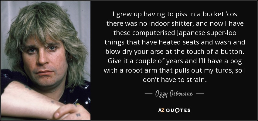 I grew up having to piss in a bucket ’cos there was no indoor shitter, and now I have these computerised Japanese super-loo things that have heated seats and wash and blow-dry your arse at the touch of a button. Give it a couple of years and I’ll have a bog with a robot arm that pulls out my turds, so I don’t have to strain. - Ozzy Osbourne