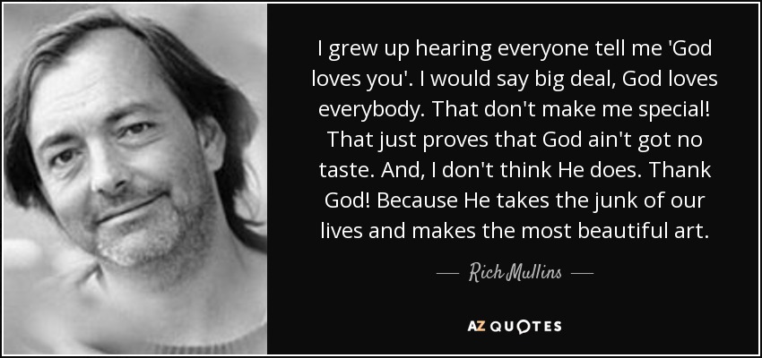 I grew up hearing everyone tell me 'God loves you'. I would say big deal, God loves everybody. That don't make me special! That just proves that God ain't got no taste. And, I don't think He does. Thank God! Because He takes the junk of our lives and makes the most beautiful art. - Rich Mullins