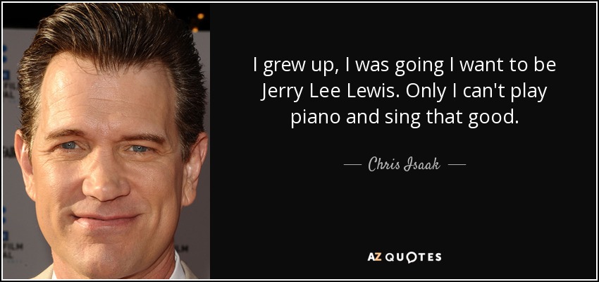 I grew up, I was going I want to be Jerry Lee Lewis. Only I can't play piano and sing that good. - Chris Isaak
