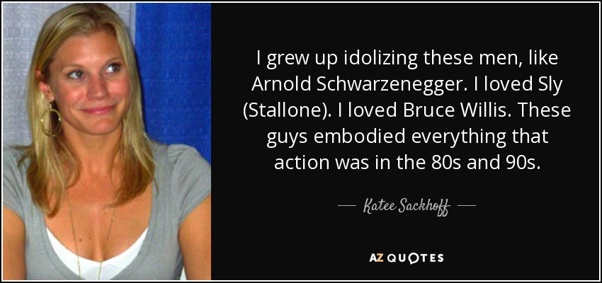 I grew up idolizing these men, like Arnold Schwarzenegger. I loved Sly (Stallone). I loved Bruce Willis. These guys embodied everything that action was in the 80s and 90s. - Katee Sackhoff