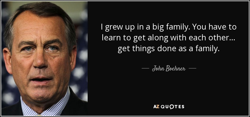 I grew up in a big family. You have to learn to get along with each other... get things done as a family. - John Boehner