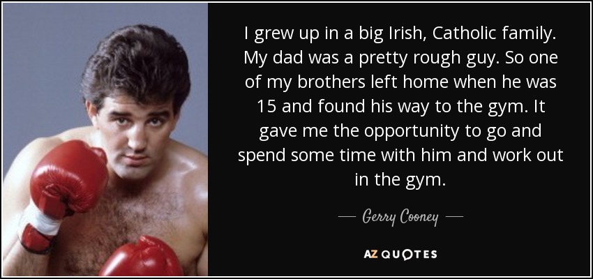 I grew up in a big Irish, Catholic family. My dad was a pretty rough guy. So one of my brothers left home when he was 15 and found his way to the gym. It gave me the opportunity to go and spend some time with him and work out in the gym. - Gerry Cooney