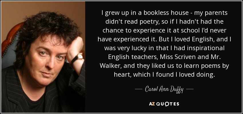 I grew up in a bookless house - my parents didn't read poetry, so if I hadn't had the chance to experience it at school I'd never have experienced it. But I loved English, and I was very lucky in that I had inspirational English teachers, Miss Scriven and Mr. Walker, and they liked us to learn poems by heart, which I found I loved doing. - Carol Ann Duffy
