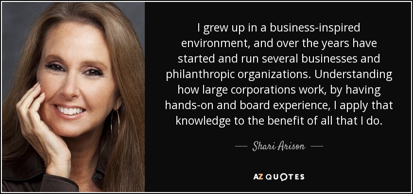 I grew up in a business-inspired environment, and over the years have started and run several businesses and philanthropic organizations. Understanding how large corporations work, by having hands-on and board experience, I apply that knowledge to the benefit of all that I do. - Shari Arison