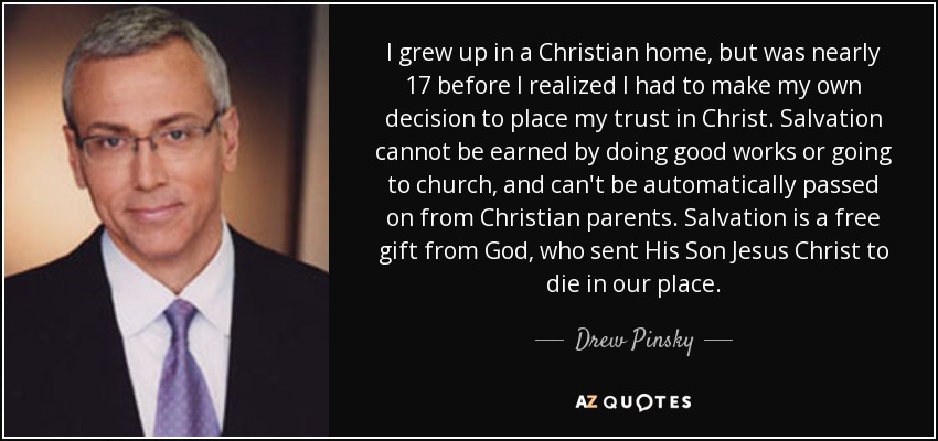 I grew up in a Christian home, but was nearly 17 before I realized I had to make my own decision to place my trust in Christ. Salvation cannot be earned by doing good works or going to church, and can't be automatically passed on from Christian parents. Salvation is a free gift from God, who sent His Son Jesus Christ to die in our place. - Drew Pinsky
