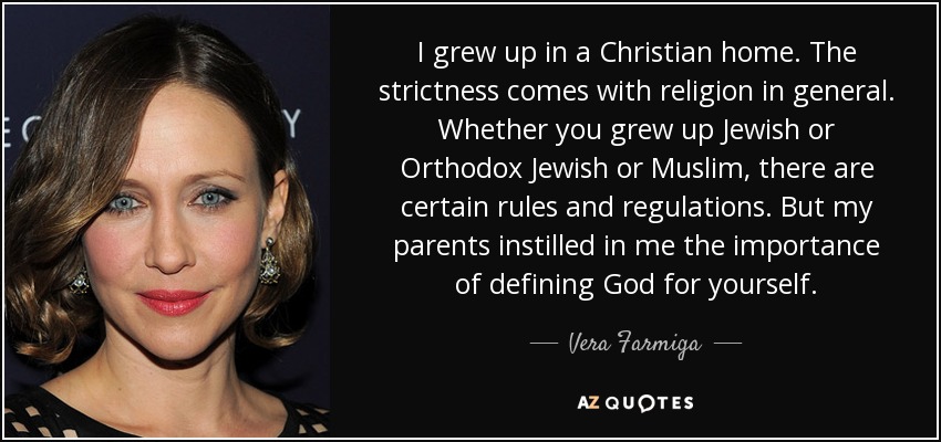 I grew up in a Christian home. The strictness comes with religion in general. Whether you grew up Jewish or Orthodox Jewish or Muslim, there are certain rules and regulations. But my parents instilled in me the importance of defining God for yourself. - Vera Farmiga