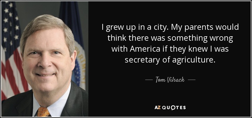 I grew up in a city. My parents would think there was something wrong with America if they knew I was secretary of agriculture. - Tom Vilsack