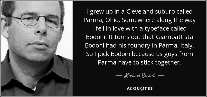 I grew up in a Cleveland suburb called Parma, Ohio. Somewhere along the way I fell in love with a typeface called Bodoni. It turns out that Giambattista Bodoni had his foundry in Parma, Italy. So I pick Bodoni because us guys from Parma have to stick together. - Michael Bierut