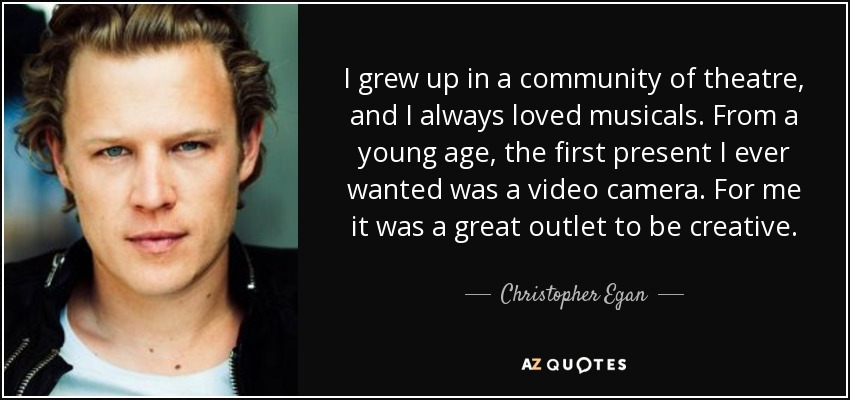 I grew up in a community of theatre, and I always loved musicals. From a young age, the first present I ever wanted was a video camera. For me it was a great outlet to be creative. - Christopher Egan