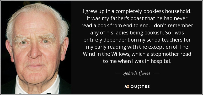 I grew up in a completely bookless household. It was my father's boast that he had never read a book from end to end. I don't remember any of his ladies being bookish. So I was entirely dependent on my schoolteachers for my early reading with the exception of The Wind in the Willows, which a stepmother read to me when I was in hospital. - John le Carre