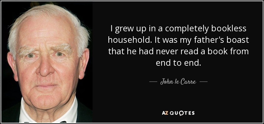 I grew up in a completely bookless household. It was my father's boast that he had never read a book from end to end. - John le Carre