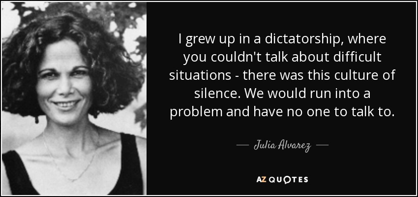 I grew up in a dictatorship, where you couldn't talk about difficult situations - there was this culture of silence. We would run into a problem and have no one to talk to. - Julia Alvarez