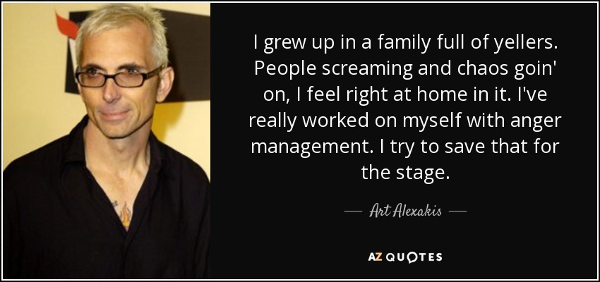 I grew up in a family full of yellers. People screaming and chaos goin' on, I feel right at home in it. I've really worked on myself with anger management. I try to save that for the stage. - Art Alexakis