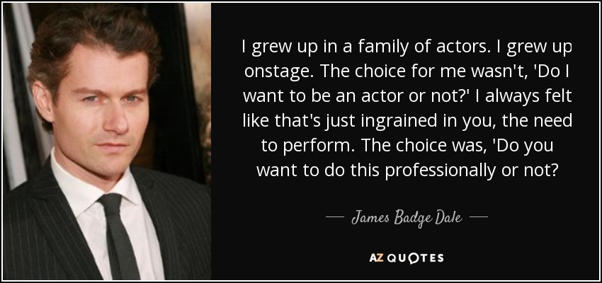 I grew up in a family of actors. I grew up onstage. The choice for me wasn't, 'Do I want to be an actor or not?' I always felt like that's just ingrained in you, the need to perform. The choice was, 'Do you want to do this professionally or not? - James Badge Dale