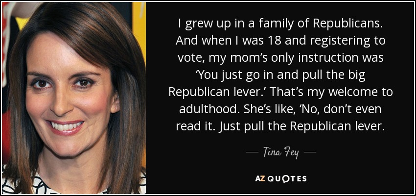 I grew up in a family of Republicans. And when I was 18 and registering to vote, my mom’s only instruction was ‘You just go in and pull the big Republican lever.’ That’s my welcome to adulthood. She’s like, ‘No, don’t even read it. Just pull the Republican lever. - Tina Fey