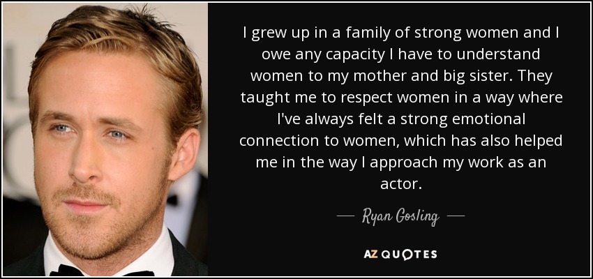 I grew up in a family of strong women and I owe any capacity I have to understand women to my mother and big sister. They taught me to respect women in a way where I've always felt a strong emotional connection to women, which has also helped me in the way I approach my work as an actor. - Ryan Gosling