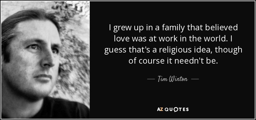 I grew up in a family that believed love was at work in the world. I guess that's a religious idea, though of course it needn't be. - Tim Winton