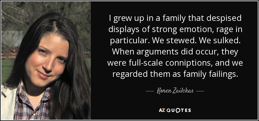 I grew up in a family that despised displays of strong emotion, rage in particular. We stewed. We sulked. When arguments did occur, they were full-scale conniptions, and we regarded them as family failings. - Koren Zailckas