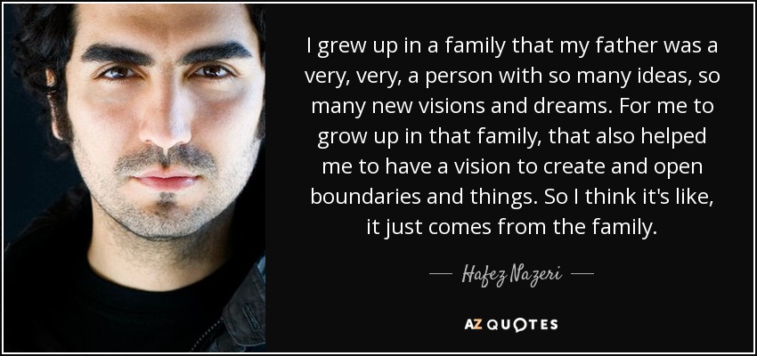 I grew up in a family that my father was a very, very, a person with so many ideas, so many new visions and dreams. For me to grow up in that family, that also helped me to have a vision to create and open boundaries and things. So I think it's like, it just comes from the family. - Hafez Nazeri