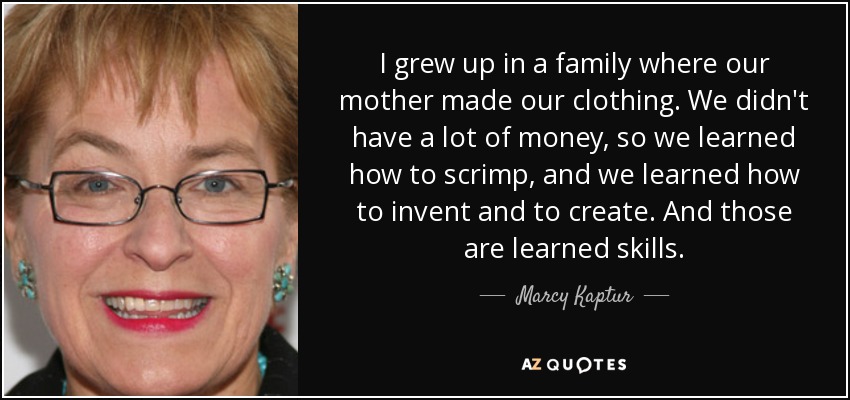 I grew up in a family where our mother made our clothing. We didn't have a lot of money, so we learned how to scrimp, and we learned how to invent and to create. And those are learned skills. - Marcy Kaptur