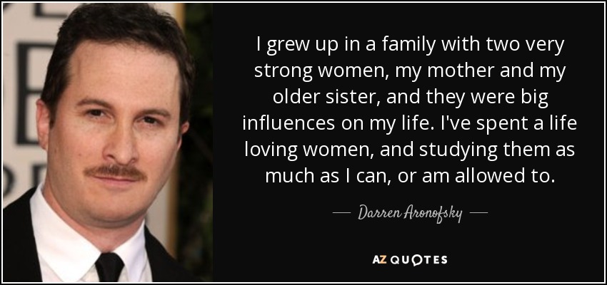 I grew up in a family with two very strong women, my mother and my older sister, and they were big influences on my life. I've spent a life loving women, and studying them as much as I can, or am allowed to. - Darren Aronofsky