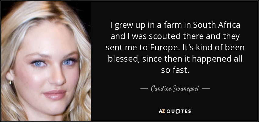 I grew up in a farm in South Africa and I was scouted there and they sent me to Europe. It's kind of been blessed, since then it happened all so fast. - Candice Swanepoel