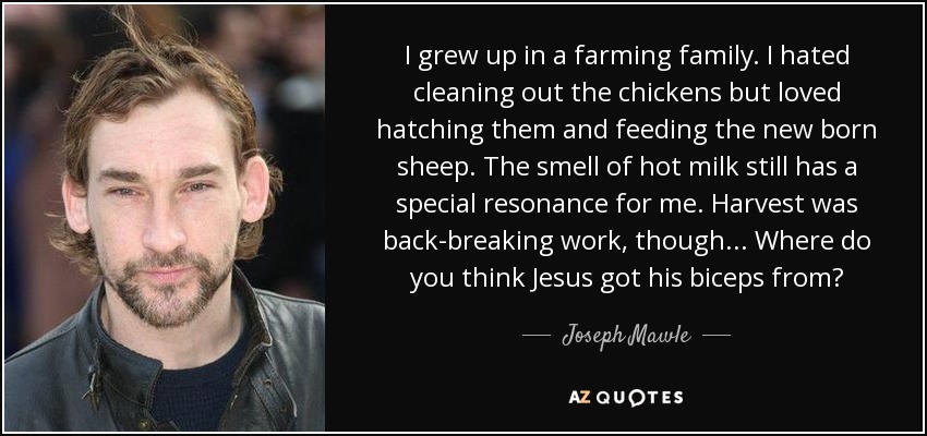 I grew up in a farming family. I hated cleaning out the chickens but loved hatching them and feeding the new born sheep. The smell of hot milk still has a special resonance for me. Harvest was back-breaking work, though... Where do you think Jesus got his biceps from? - Joseph Mawle