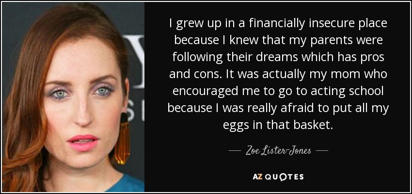 I grew up in a financially insecure place because I knew that my parents were following their dreams which has pros and cons. It was actually my mom who encouraged me to go to acting school because I was really afraid to put all my eggs in that basket. - Zoe Lister-Jones