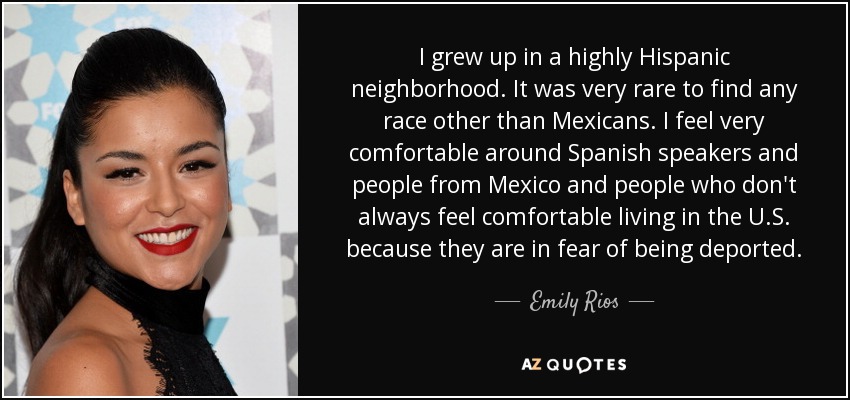 I grew up in a highly Hispanic neighborhood. It was very rare to find any race other than Mexicans. I feel very comfortable around Spanish speakers and people from Mexico and people who don't always feel comfortable living in the U.S. because they are in fear of being deported. - Emily Rios