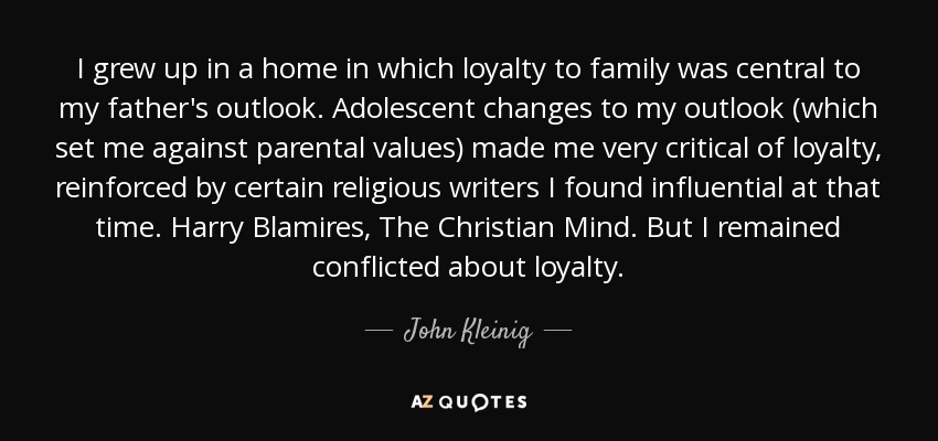 I grew up in a home in which loyalty to family was central to my father's outlook. Adolescent changes to my outlook (which set me against parental values) made me very critical of loyalty, reinforced by certain religious writers I found influential at that time. Harry Blamires, The Christian Mind. But I remained conflicted about loyalty. - John Kleinig