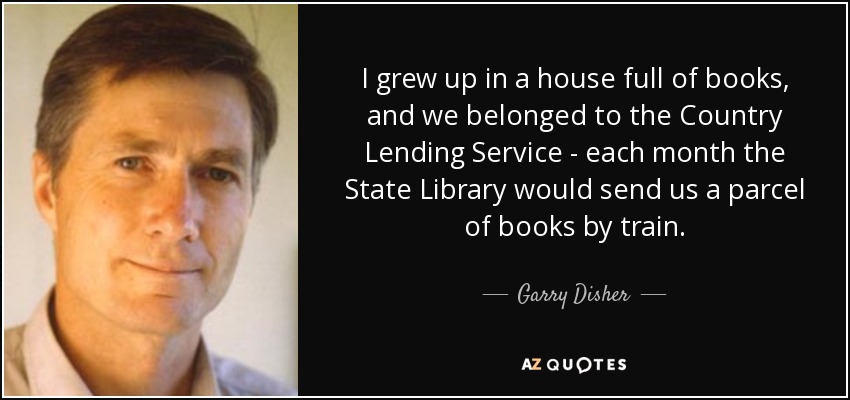 I grew up in a house full of books, and we belonged to the Country Lending Service - each month the State Library would send us a parcel of books by train. - Garry Disher