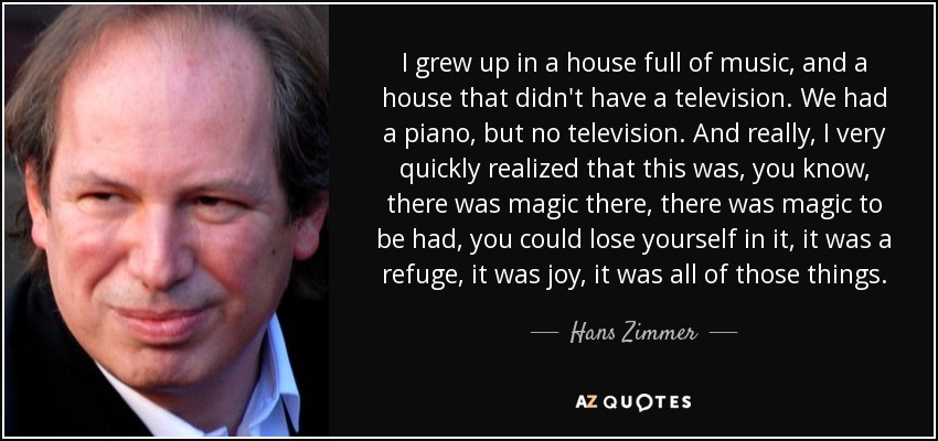 I grew up in a house full of music, and a house that didn't have a television. We had a piano, but no television. And really, I very quickly realized that this was, you know, there was magic there, there was magic to be had, you could lose yourself in it, it was a refuge, it was joy, it was all of those things. - Hans Zimmer