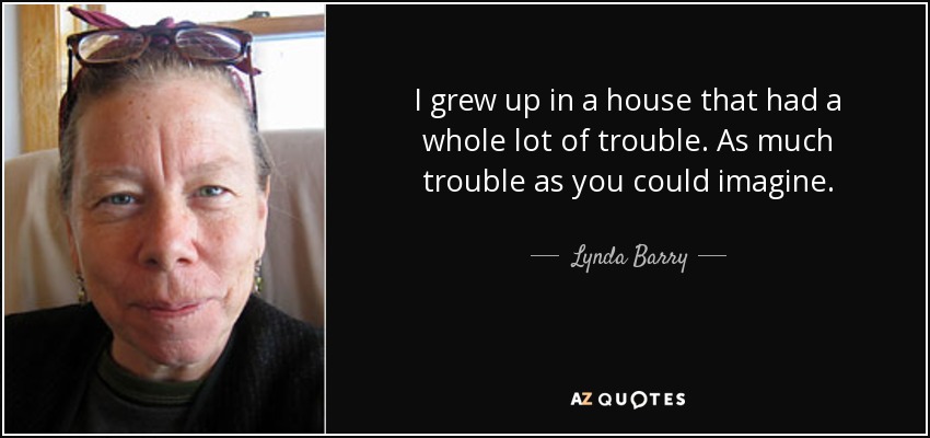 I grew up in a house that had a whole lot of trouble. As much trouble as you could imagine. - Lynda Barry