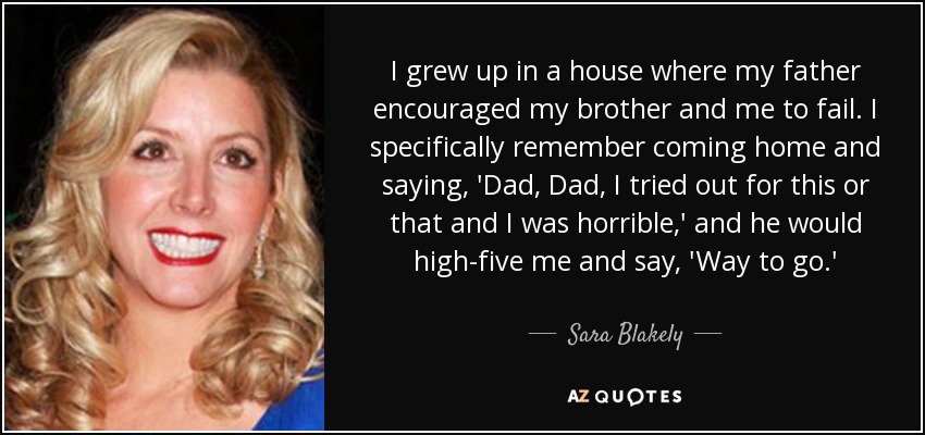 I grew up in a house where my father encouraged my brother and me to fail. I specifically remember coming home and saying, 'Dad, Dad, I tried out for this or that and I was horrible,' and he would high-five me and say, 'Way to go.' - Sara Blakely